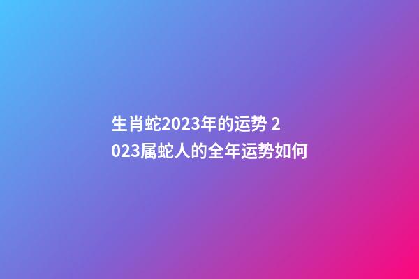 生肖蛇2023年的运势 2023属蛇人的全年运势如何
